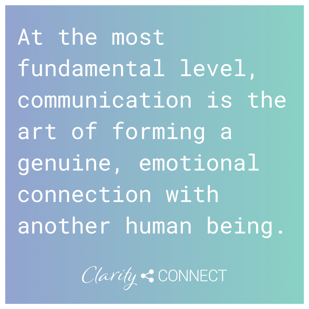 At the most fundamental level, communication is the art of forming a genuine, emotional connection with another human being