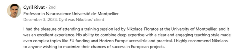 Testimonial from Cyril Rivat, Professor in Neuroscience at Université de Montpellier, recommending Dr. Nikolaos Floratos’s training: “I had the pleasure of attending a training session led by Nikolaos Floratos at the University of Montpellier, and it was an excellent experience. His ability to combine deep expertise with a clear and engaging teaching style made even complex topics like EU funding and Horizon Europe accessible and practical. I highly recommend Nikolaos to anyone wishing to maximize their chances of success in European projects.”
