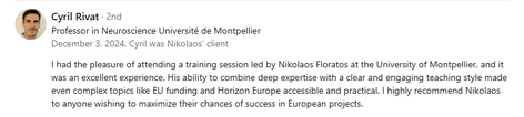 Testimonial from Cyril Rivat, Professor in Neuroscience at Université de Montpellier, recommending Dr. Nikolaos Floratos’s training: “I had the pleasure of attending a training session led by Nikolaos Floratos at the University of Montpellier, and it was an excellent experience. His ability to combine deep expertise with a clear and engaging teaching style made even complex topics like EU funding and Horizon Europe accessible and practical. I highly recommend Nikolaos to anyone wishing to maximize their chances of success in European projects.”