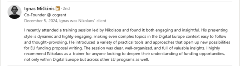 Testimonial from Ignas Miškinis, Co-Founder at Cogrant, recommending Dr. Nikolaos Floratos’s training: “I recently attended a training session led by Nikolaos and found it both engaging and insightful. His presenting style is dynamic and highly engaging, making even complex topics in the Digital Europe context easy to follow and thought-provoking. He introduced a variety of practical tools and approaches that open up new possibilities for EU funding proposal writing. The session was clear, well-organized, and full of valuable insights. I highly recommend Nikolaos as a trainer for anyone looking to deepen their understanding of funding opportunities, not only within Digital Europe but across other EU programs as well.”
