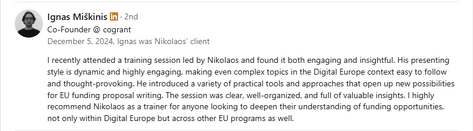 Testimonial from Ignas Miškinis, Co-Founder at Cogrant, recommending Dr. Nikolaos Floratos’s training: “I recently attended a training session led by Nikolaos and found it both engaging and insightful. His presenting style is dynamic and highly engaging, making even complex topics in the Digital Europe context easy to follow and thought-provoking. He introduced a variety of practical tools and approaches that open up new possibilities for EU funding proposal writing. The session was clear, well-organized, and full of valuable insights. I highly recommend Nikolaos as a trainer for anyone looking to deepen their understanding of funding opportunities, not only within Digital Europe but across other EU programs as well.”