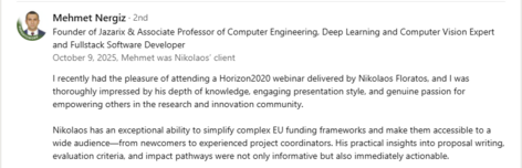 Testimonial from Mehmet Nergiz, Founder of Jazarix & Associate Professor of Computer Engineering, Deep Learning and Computer Vision Expert, and Fullstack Software Developer, recommending Dr. Nikolaos Floratos’s Horizon 2020 training: “I recently had the pleasure of attending a Horizon2020 webinar delivered by Nikolaos Floratos, and I was thoroughly impressed by his depth of knowledge, engaging presentation style, and genuine passion for empowering others in the research and innovation community. Nikolaos has an exceptional ability to simplify complex EU funding frameworks and make them accessible to a wide audience—from newcomers to experienced project coordinators. His practical insights into proposal writing, evaluation criteria, and impact pathways were not only informative but also immediately actionable.”