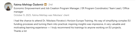 Testimonial from Fatma Mehtap Özdemir, Economic Empowerment and Job Creation Program Manager / ER Program Coordinator / Team Lead / Office Manager, recommending Dr. Nikolaos Floratos’s Horizon Europe Training: “His way of simplifying complex EU funding processes and turning them into practical, inspiring insights was impressive. A very valuable and motivating learning experience — I truly recommend his trainings to anyone working on EU projects.”