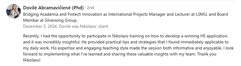 Testimonial from Dovilė Abramavičienė (PhD), Bridging Academia and Fintech Innovation as International Projects Manager and Lecturer at LSMU, and Board Member at Silverwing Group, recommending Dr. Nikolaos Floratos’s training on developing a winning Horizon Europe application: “Recently, I had the opportunity to participate in Nikolaos training on how to develop a winning HE application, and it was incredibly insightful. He provided practical tips and strategies that I found immediately applicable to my daily work. His expertise and engaging teaching style made the session both informative and enjoyable. I look forward to implementing what I've learned and sharing these valuable insights with my team. Thank you Nikolaos!”