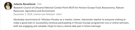 Testimonial from Jolanta Revaitienė, Research Council of Lithuania National Contact Point (NCP) for Horizon Europe Food, Bioeconomy, Natural Resources, Agriculture and Environment, recommending Dr. Nikolaos Floratos as a mentor, trainer, and charismatic teacher: “Absolutely recommend dr. Nikolaos Floratos as a mentor, trainer, charismatic teacher to everyone wishing to make a good start or successfully continue participating in Horizon Europe programme! Live or online seminars, both are engaging and valuable. Hope to have a chance take part in future trainings.”