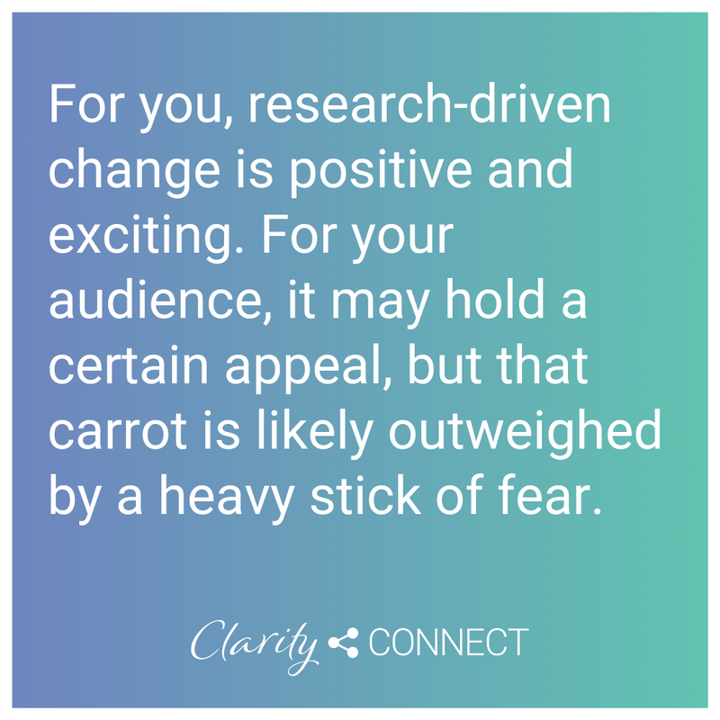For you, research-driven change is positive and exciting. For your audience, it may hold a certain appeal, but that carrot is likely outweighed by a heavy stick of fear