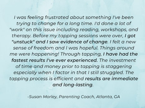 A tapping testimonial in black font with a blue background says I was feeling frustrated about something I've been trying to change for a long time. I'd done a lot of "work" on this issue including reading, workshops, and therapy. Before my tapping sessions were over, I got "unstuck" and I saw evidence of change. I felt a new sense of freedom and I was hopeful. Things around me were happening! Through tapping, I have had the fastest results I've ever experienced. The investment of time and money prior to tapping is staggering especially when I factor in that I still struggled. The tapping process is efficient and results are immediate and long-lasting. -Susan Morley, Parenting Coach, Atlanta, GA