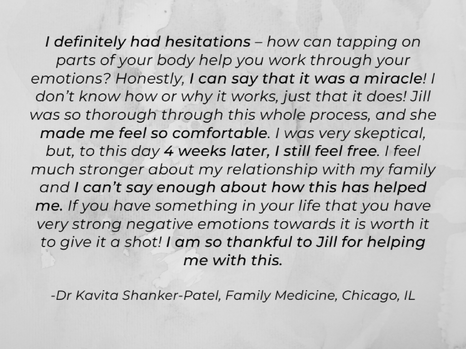A tapping testimonial with black writing on a gray background says "I definitely had hesitations – how can tapping on parts of your body help you work through your emotions? Honestly, I can say that it was a miracle! I don’t know how or why it works, just that it does! Jill was so thorough through this whole process, and she made me feel so comfortable. I was very skeptical, but, to this day 4 weeks later, I still feel free. I feel much stronger about my relationship with my family and I can’t say enough about how this has helped me. If you have something in your life that you have very strong negative emotions towards it is worth it to give it a shot! I am so thankful to Jill for helping me with this. -Dr Kavita Shanker-Patel, Family Medicine, Chicago, IL"