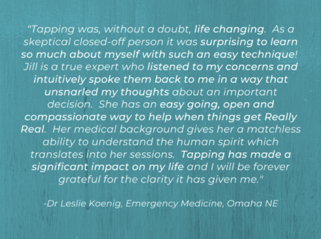 A tapping testimonial with white font and an aqua background says “ "I didn't know what to expect with a Tapping session and it was, without a doubt, life changing. As a skeptical closed-off person it was surprising to learn so much about myself with such an easy technique! Jill is a true expert who listened to my concerns and intuitively spoke them back to me in a way that unsnarled my thoughts about an important decision. Her authentic passion for helping people shines through, plus she has an easy going, open and compassionate way to help when things get Really Real. Her medical background gives her a matchless ability to understand the human spirit which translates into her sessions. Tapping has made a significant impact on my life and I will be forever grateful for the clarity it has given me." -Dr Leslie Koenig, Emergency Medicine, Omaha NE"