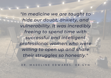 A retreat testimonial in black writing with a gray background says “In medicine we are taught to hide our doubt, anxiety, and vulnerability. It was incredibly freeing to spend time with successful and intelligent professional women who were willing to open up and share their struggles so honestly."