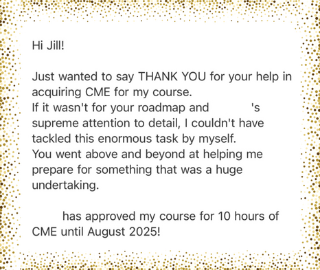 A white note with a gold speckled banner reads “Hi Jill! Just wanted to say THANK YOU for your help in acquiring CME for my course. If it wasn’t for your roadmap and attention to detail, I couldn’t have tackled this enormous task by myself. You went above and beyond at helping me prepare for something that was a huge undertaking. Has approved my course for 10 hours of CME until August 2025!"
