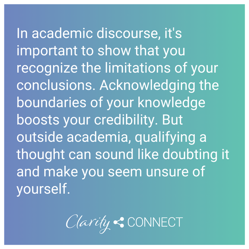 In academic discourse, it's important to show that you recognize the limitations of your conclusions. Acknowledging the boundaries of your knowledge boosts your credibility. But outside academia, qualifying a thought can sound like
