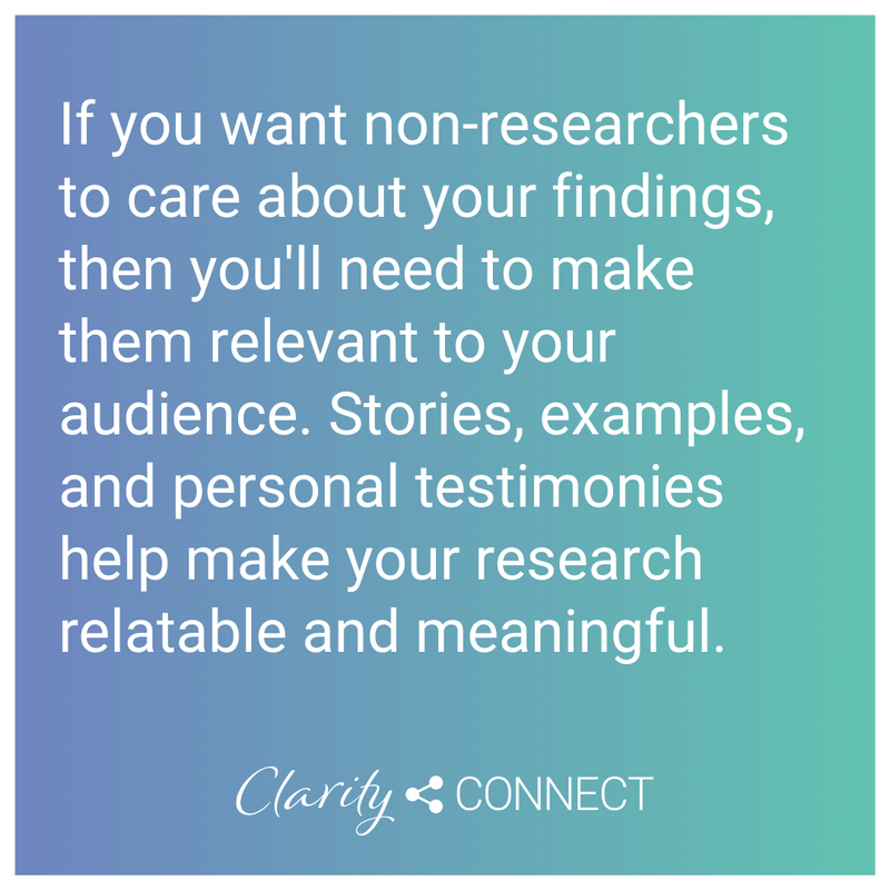 if you want non-researchers to care about your findings, then you'll need to make them relevant to your audience. Stories, examples, and personal testimonies help make your research relatable and meaningful
