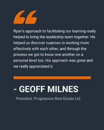 “Ryan’s approach to facilitating our learning really helped to bring the leadership team together. He helped us discover nuances to working more effectively with each other, and through the process we got to know one another on a personal level too. His approach was great and we really appreciated it.” 