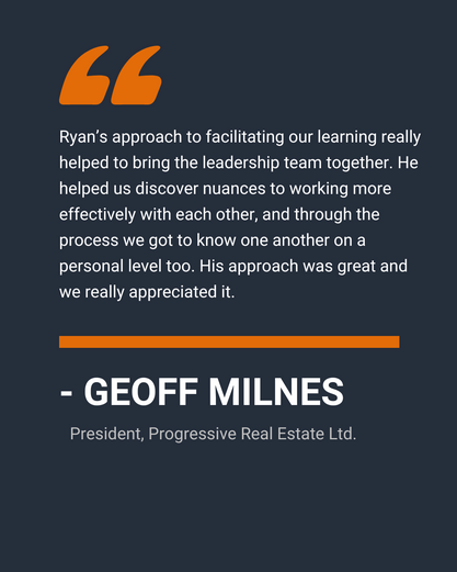 “Ryan’s approach to executive coach facilitating our learning really helped to bring the leadership team together. He helped us discover nuances to working more effectively with each other, and through the process we got to know one another on a personal level too. His approach was great and we really appreciated it.” 
