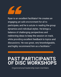 “Ryan is an excellent facilitator! He creates an engaging yet safe environment for all to participate, and he is astute in reading the group dynamics and individual styles. He brings a balance of challenging perspectives and redirecting ideas to keep the session on track, while providing excellent feedback to topics and discussions. He was great, very knowledgeable, and highly recommend him as a facilitator.”