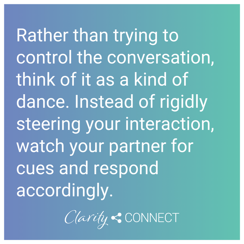 Rather than trying to control the conversation, think of it as a kind of dance. Instead of rigidly steering your interaction, watch your partner for cues and respond accordingly