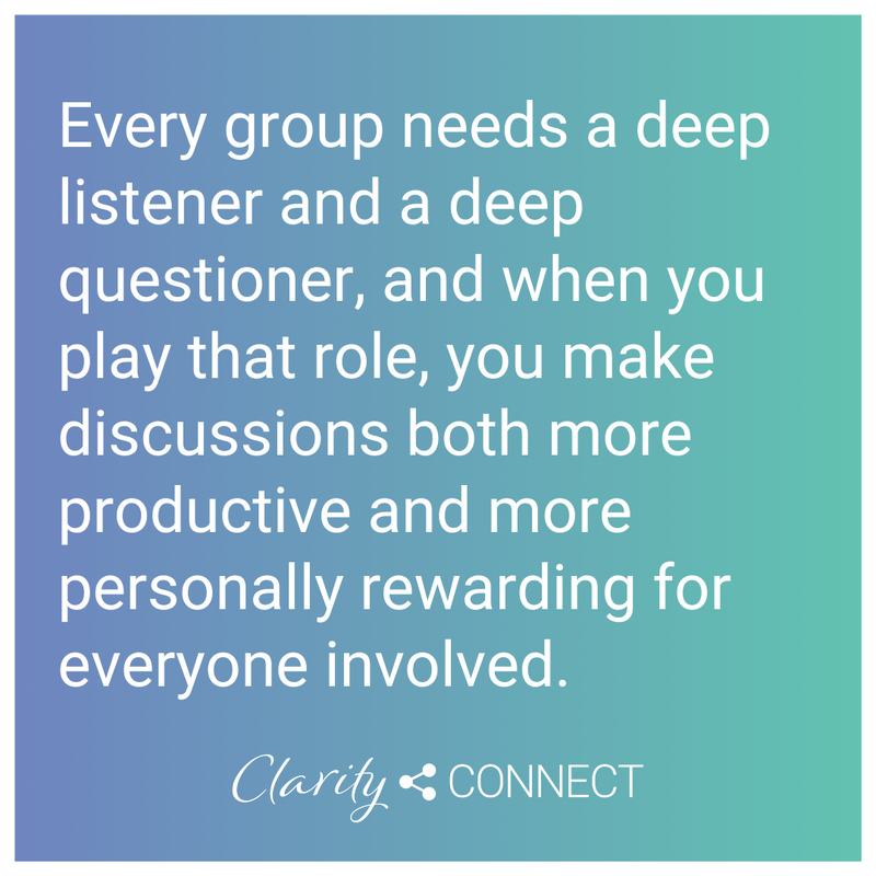 Every group needs a deep listener and a deep questioner, and when you play that role, you make discussions both more productive and more personally rewarding for everyone involved
