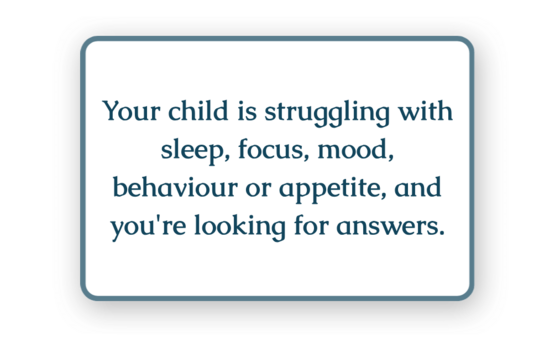 Your child is struggling with sleep, focus, mood, behaviour or appetite, and you're looking for answers.