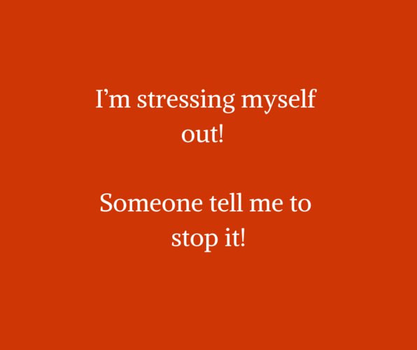 I’m stressing myself out! Someone tell me to stop it!