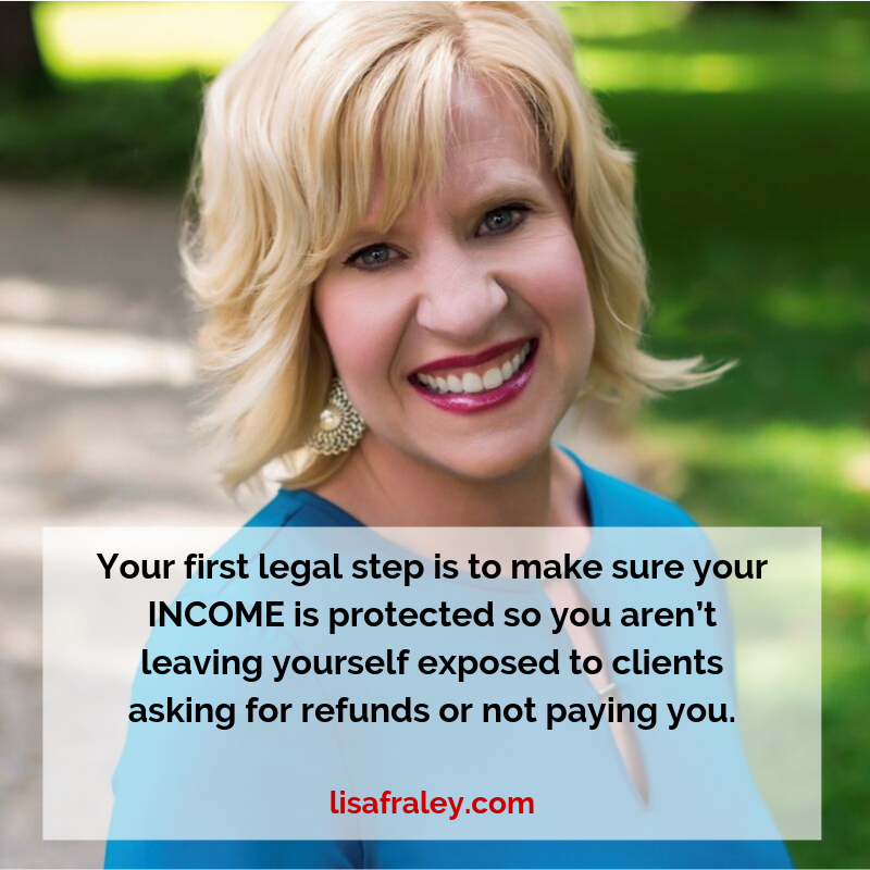 Your first legal step is to make sure your INCOME is protected so you aren’t leaving yourself exposed to clients asking for refunds or not paying you. lisafraley.com.png
