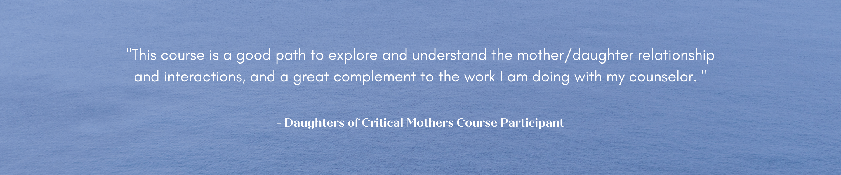 "This course is a good path to explore and understand the mother/daughter relationship and interactions, and a great complement to the work I am doing with my counselor. "