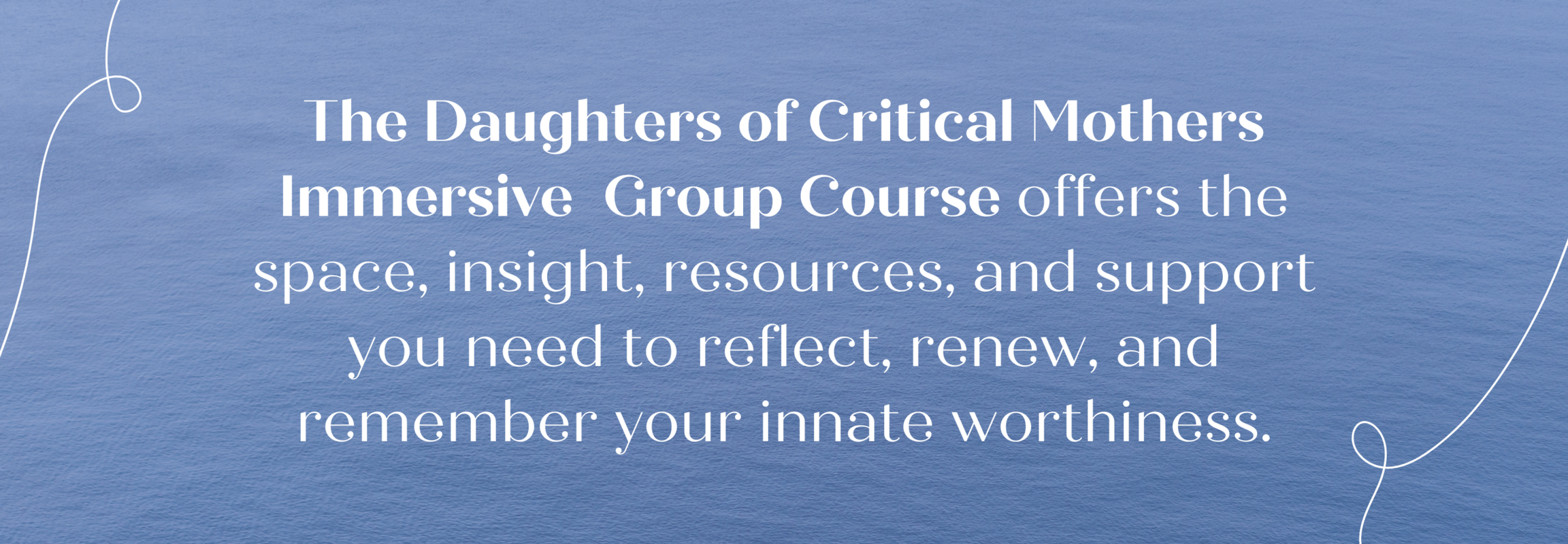 The Daughters of Critical Mothers In-Depth 11 Week Group Course  offers the space, insight, resources, and support you need to reflect, renew, and remember your innate worthiness.
