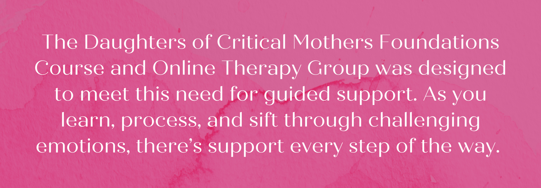 The Daughters of Critical Mothers Foundations Course and Online Therapy Group was designed to meet this need for guided support. As you learn, process, and sift through challenging emotions, there’s support every step of the way.