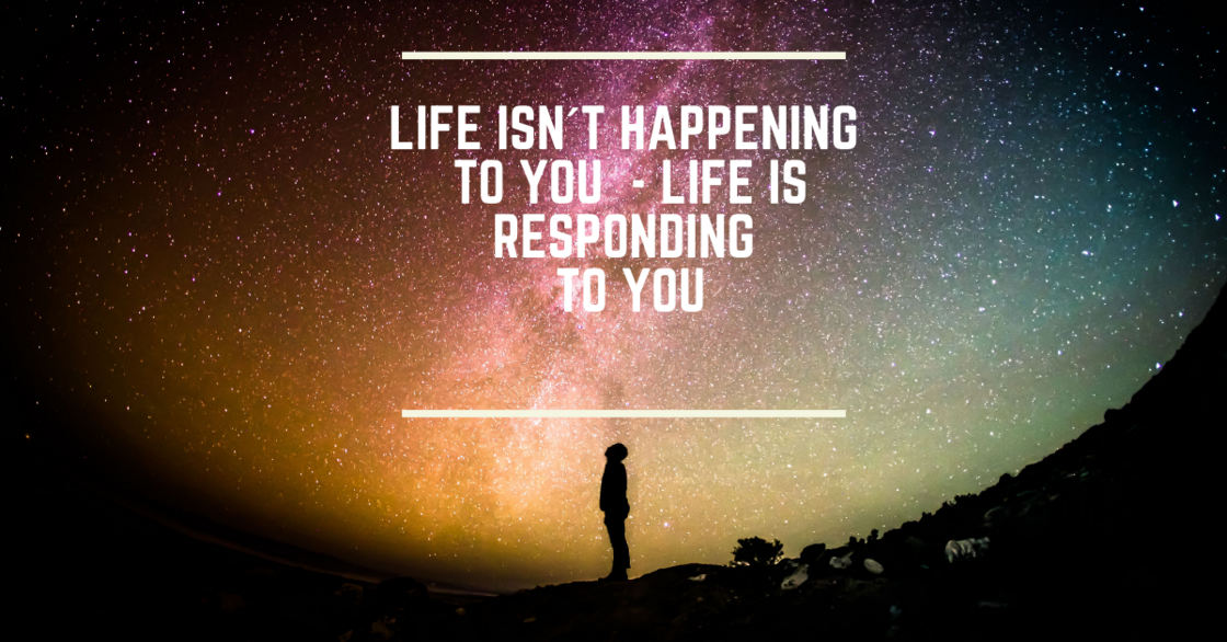Life isn´t happening to you - life is responding to you